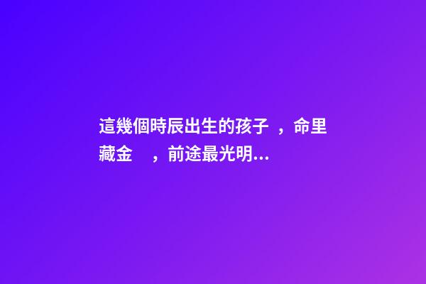 這幾個時辰出生的孩子，命里藏金，前途最光明！